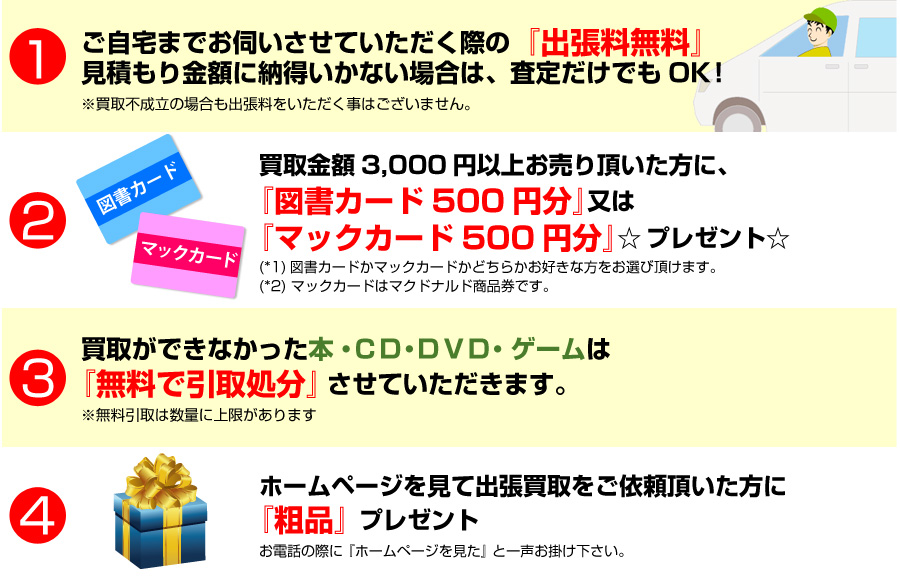 1.「出張料無料」見積もり金額に納得いかない場合は、査定だけでもOK！/2.買取金額3,000円以上お売り頂いた方に、「図書カード500円分」 又は 「マックカード500円分」 プレゼント☆/3.買取ができなかった本・CD・DVD・ゲームは無料で引取処分させていただきます。/4.ホームページを見て出張買取をご依頼頂いた方に「粗品」プレゼント！お電話の際に「ホームページを見た」と一声お掛け下さい。